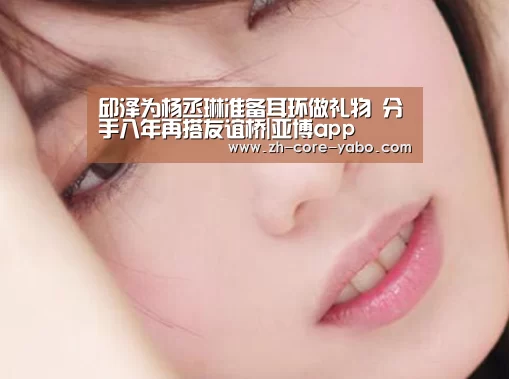 邱泽为杨丞琳准备耳环做礼物 分手八年再搭友谊桥|亚博app(图1) 亚博棋牌