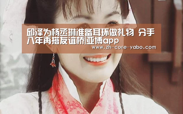 邱泽为杨丞琳准备耳环做礼物 分手八年再搭友谊桥|亚博app(图3) 亚博官网